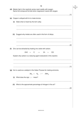 14
(d) Metals high in the reactivity series react readily with oxygen.
Name the compound formed when magnesium reacts with oxygen.
......................................................................................................................................[1]
(e) Copper is alloyed with tin to make bronze.
(i)

State what is meant by the term alloy.
...................................................................................................................................
...................................................................................................................................

(ii)

Suggest why metals are often used in the form of alloys.
...................................................................................................................................
...................................................................................................................................
...............................................................................................................................[2]

(f)

Zinc can be extracted by heating zinc oxide with carbon.
ZnO

+

C

→

Zn

+

CO

Explain why carbon is a reducing agent (reductant) in this reaction.
..........................................................................................................................................
..........................................................................................................................................
......................................................................................................................................[1]
(g) Iron is used as a catalyst in the Haber Process for making ammonia.
3H2 +
(i)

What does the sign

N2

2NH3

mean?

...................................................................................................................................
(ii)

What is the approximate percentage of nitrogen in the air?
...............................................................................................................................[2]

0620/02 M/J/03

For
Examiner’s
Use

 
