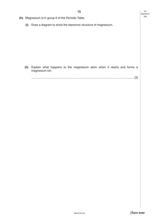 15

For
Examiner’s
Use

(h) Magnesium is in group II of the Periodic Table.
(i)

Draw a diagram to show the electronic structure of magnesium.

(ii)

Explain what happens to the magnesium atom when it reacts and forms a
magnesium ion.
...............................................................................................................................[3]

0620/02 M/J/03

[Turn over

 