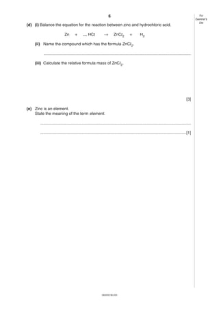 6

For
Examiner’s
Use

(d) (i) Balance the equation for the reaction between zinc and hydrochloric acid.
Zn

+

… HCl

→

ZnCl2

+

H2

(ii) Name the compound which has the formula ZnCl2.
...................................................................................................................................
(iii) Calculate the relative formula mass of ZnCl2.

[3]
(e) Zinc is an element.
State the meaning of the term element.
......................................................................................................................................
..................................................................................................................................[1]

0620/02 M/J/03

 