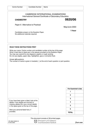 This document consists of 12 printed pages.
SP (SM) S33031/3
© CIE 2003 [Turn over
CAMBRIDGE INTERNATIONAL EXAMINATIONS
International General Certificate of Secondary Education
CHEMISTRY 0620/06
Paper 6 Alternative to Practical
May/June 2003
1 hour
Candidates answer on the Question Paper.
No additional materials required.
READ THESE INSTRUCTIONS FIRST
Write your name, Centre number and candidate number at the top of this page.
Write in dark blue or black pen in the spaces provided on the Question Paper.
You may use a pencil for any diagrams, graphs or rough working.
Do not use staples, paper clips, highlighters, glue or correction fluid.
Answer all questions.
The number of marks is given in brackets [ ] at the end of each question or part question.
Centre Number Candidate Number Name
If you have been given a label, look at the
details. If any details are incorrect or
missing, please fill in your correct details
in the space given at the top of this page.
Stick your personal label here, if
provided.
For Examiner’s Use
1
2
3
4
5
6
TOTAL
 