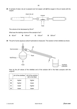 11
29 A sample of clean, dry air is passed over hot copper until all the oxygen in the air reacts with the
copper.
clean dry air
copper

heat

The volume of air decreases by 30 cm3.
What was the starting volume of the sample of air?
A

B

60 cm3

C

100 cm3

150 cm3

D

300 cm3

30 The pH of some aqueous sodium hydroxide is measured. The solution is then distilled as shown.

thermometer

flask
NaOH(aq)

heat

distillate
collected

How do the pH values of the distillate and of the solution left in the flask compare with the
original?
pH of the distillate

pH of the solution
left in the flask

A

higher

higher

B

higher

lower

C

lower

higher

D

lower

lower

 UCLES 2004

0620/01/M/J/04

[Turn over

 