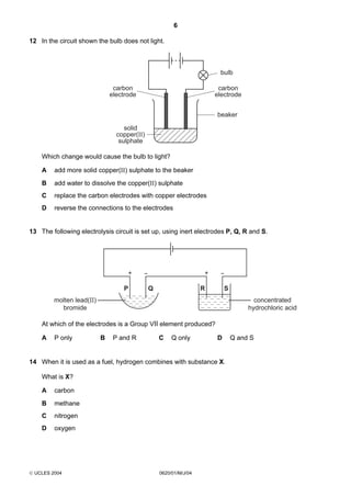 6
12 In the circuit shown the bulb does not light.

bulb
carbon
electrode

carbon
electrode
beaker

solid
copper(II)
sulphate

Which change would cause the bulb to light?
A

add more solid copper(II) sulphate to the beaker

B

add water to dissolve the copper(II) sulphate

C

replace the carbon electrodes with copper electrodes

D

reverse the connections to the electrodes

13 The following electrolysis circuit is set up, using inert electrodes P, Q, R and S.

+
P

+
Q

R

S

molten lead(II)
bromide

concentrated
hydrochloric acid

At which of the electrodes is a Group VII element produced?
A

P only

B

P and R

C

Q only

D

14 When it is used as a fuel, hydrogen combines with substance X.
What is X?
A

carbon

B

methane

C

nitrogen

D

oxygen

 UCLES 2004

0620/01/M/J/04

Q and S

 