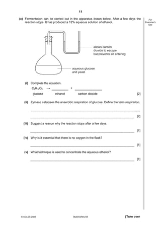 11
© UCLES 2005 0620/03/M/J/05 [Turn over
For
Examiner's
Use
(c) Fermentation can be carried out in the apparatus drawn below. After a few days the
reaction stops. It has produced a 12% aqueous solution of ethanol.
aqueous glucose
and yeast
allows carbon
dioxide to escape
but prevents air entering
(i) Complete the equation.
C6H12O6 +
glucose ethanol carbon dioxide [2]
(ii) Zymase catalyses the anaerobic respiration of glucose. Define the term respiration.
[2]
(iii) Suggest a reason why the reaction stops after a few days.
[1]
(iv) Why is it essential that there is no oxygen in the flask?
[1]
(v) What technique is used to concentrate the aqueous ethanol?
[1]
 