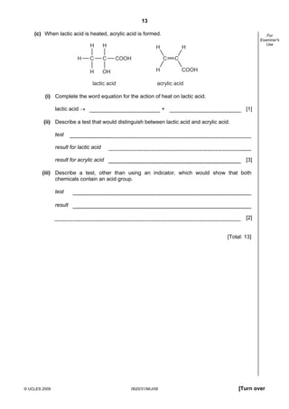 13
(c) When lactic acid is heated, acrylic acid is formed.
H
C

C

H

H

H

OH

H

lactic acid

H
C

COOH

For
Examiner's
Use

H

C
COOH

acrylic acid

(i) Complete the word equation for the action of heat on lactic acid.
lactic acid →

+

[1]

(ii) Describe a test that would distinguish between lactic acid and acrylic acid.
test
result for lactic acid
result for acrylic acid

[3]

(iii) Describe a test, other than using an indicator, which would show that both
chemicals contain an acid group.
test
result
[2]

[Total: 13]

© UCLES 2009

0620/31/M/J/09

[Turn over

 