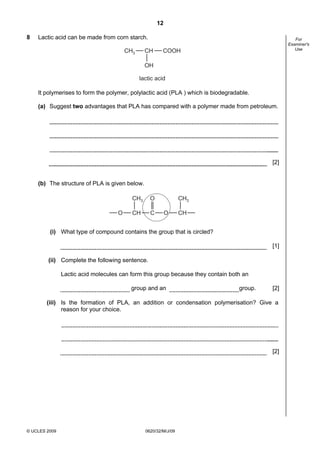 12
8

Lactic acid can be made from corn starch.
CH3

CH

For
Examiner's
Use

COOH

OH
lactic acid

It polymerises to form the polymer, polylactic acid (PLA ) which is biodegradable.
(a) Suggest two advantages that PLA has compared with a polymer made from petroleum.

[2]

(b) The structure of PLA is given below.
CH3
O

O

CH

C

CH3
O

CH

(i) What type of compound contains the group that is circled?
[1]
(ii) Complete the following sentence.
Lactic acid molecules can form this group because they contain both an
group and an

group.

[2]

(iii) Is the formation of PLA, an addition or condensation polymerisation? Give a
reason for your choice.

[2]

© UCLES 2009

0620/32/M/J/09

 
