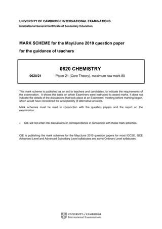 UNIVERSITY OF CAMBRIDGE INTERNATIONAL EXAMINATIONS
International General Certificate of Secondary Education
MARK SCHEME for the May/June 2010 question paper
for the guidance of teachers
0620 CHEMISTRY
0620/21 Paper 21 (Core Theory), maximum raw mark 80
This mark scheme is published as an aid to teachers and candidates, to indicate the requirements of
the examination. It shows the basis on which Examiners were instructed to award marks. It does not
indicate the details of the discussions that took place at an Examiners’ meeting before marking began,
which would have considered the acceptability of alternative answers.
Mark schemes must be read in conjunction with the question papers and the report on the
examination.
• CIE will not enter into discussions or correspondence in connection with these mark schemes.
CIE is publishing the mark schemes for the May/June 2010 question papers for most IGCSE, GCE
Advanced Level and Advanced Subsidiary Level syllabuses and some Ordinary Level syllabuses.
 
