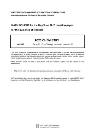 UNIVERSITY OF CAMBRIDGE INTERNATIONAL EXAMINATIONS
International General Certificate of Secondary Education
MARK SCHEME for the May/June 2010 question paper
for the guidance of teachers
0620 CHEMISTRY
0620/22 Paper 22 (Core Theory), maximum raw mark 80
This mark scheme is published as an aid to teachers and candidates, to indicate the requirements of
the examination. It shows the basis on which Examiners were instructed to award marks. It does not
indicate the details of the discussions that took place at an Examiners’ meeting before marking began,
which would have considered the acceptability of alternative answers.
Mark schemes must be read in conjunction with the question papers and the report on the
examination.
• CIE will not enter into discussions or correspondence in connection with these mark schemes.
CIE is publishing the mark schemes for the May/June 2010 question papers for most IGCSE, GCE
Advanced Level and Advanced Subsidiary Level syllabuses and some Ordinary Level syllabuses.
 