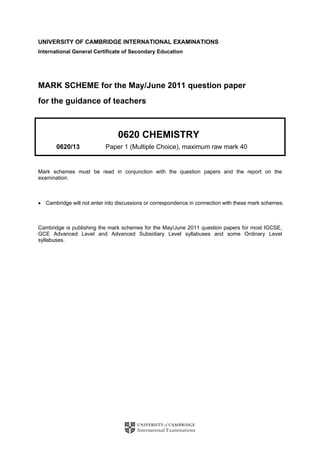 UNIVERSITY OF CAMBRIDGE INTERNATIONAL EXAMINATIONS
International General Certificate of Secondary Education
MARK SCHEME for the May/June 2011 question paper
for the guidance of teachers
0620 CHEMISTRY
0620/13 Paper 1 (Multiple Choice), maximum raw mark 40
Mark schemes must be read in conjunction with the question papers and the report on the
examination.
• Cambridge will not enter into discussions or correspondence in connection with these mark schemes.
Cambridge is publishing the mark schemes for the May/June 2011 question papers for most IGCSE,
GCE Advanced Level and Advanced Subsidiary Level syllabuses and some Ordinary Level
syllabuses.
 