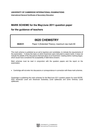 UNIVERSITY OF CAMBRIDGE INTERNATIONAL EXAMINATIONS
International General Certificate of Secondary Education
MARK SCHEME for the May/June 2011 question paper
for the guidance of teachers
0620 CHEMISTRY
0620/31 Paper 3 (Extended Theory), maximum raw mark 80
This mark scheme is published as an aid to teachers and candidates, to indicate the requirements of
the examination. It shows the basis on which Examiners were instructed to award marks. It does not
indicate the details of the discussions that took place at an Examiners’ meeting before marking began,
which would have considered the acceptability of alternative answers.
Mark schemes must be read in conjunction with the question papers and the report on the
examination.
• Cambridge will not enter into discussions or correspondence in connection with these mark schemes.
Cambridge is publishing the mark schemes for the May/June 2011 question papers for most IGCSE,
GCE Advanced Level and Advanced Subsidiary Level syllabuses and some Ordinary Level
syllabuses.
 