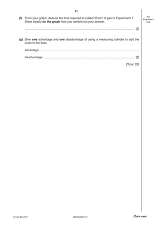 11
0620/62/M/J/11© UCLES 2011 [Turn over
For
Examiner’s
Use
(f) From your graph, deduce the time required to collect 25cm3
of gas in Experiment 1.
Show clearly on the graph how you worked out your answer.
..................................................................................................................................... [2]
(g) Give one advantage and one disadvantage of using a measuring cylinder to add the
acids to the ﬂask.
advantage .........................................................................................................................
disadvantage .............................................................................................................. [2]
[Total: 20]
 