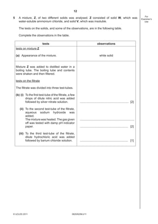 12
0620/62/M/J/11© UCLES 2011
For
Examiner’s
Use
5 A mixture, Z, of two different solids was analysed. Z consisted of solid W, which was
water-soluble ammonium chloride, and solid V, which was insoluble.
The tests on the solids, and some of the observations, are in the following table.
Complete the observations in the table.
tests observations
tests on mixture Z
(a) Appearance of the mixture. white solid
Mixture Z was added to distilled water in a
boiling tube. The boiling tube and contents
were shaken and then ﬁltered.
tests on the ﬁltrate
The ﬁltrate was divided into three test-tubes.
(b) (i) To the ﬁrst test-tube of the ﬁltrate, a few
drops of dilute nitric acid was added
followed by silver nitrate solution.
(ii) To the second test-tube of the ﬁltrate,
aqueous sodium hydroxide was
added.
The mixture was heated. The gas given
off was tested with damp pH indicator
paper.
(iii) To the third test-tube of the ﬁltrate,
dilute hydrochloric acid was added
followed by barium chloride solution.
............................................................ [2]
...................................................................
........................................................... [2]
........................................................... [1]
 