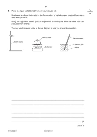14
0620/62/M/J/11© UCLES 2011
For
Examiner’s
Use
6 Petrol is a liquid fuel obtained from petroleum (crude oil).
Bioethanol is a liquid fuel made by the fermentation of carbohydrates obtained from plants
such as sugar cane.
Using the apparatus below, plan an experiment to investigate which of these two fuels
produces more energy.
You may use the space below to draw a diagram to help you answer the question.
retort stand
spirit burner
balance
thermometer
copper can
water
..................................................................................................................................................
..................................................................................................................................................
..................................................................................................................................................
..................................................................................................................................................
..................................................................................................................................................
............................................................................................................................................ [6]
[Total: 6]
 