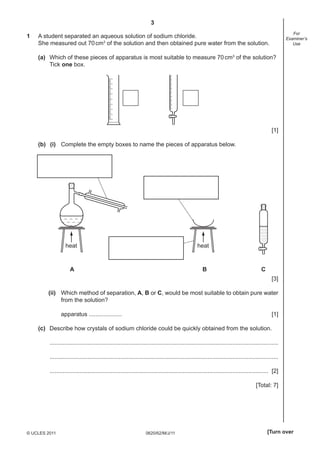 3
0620/62/M/J/11© UCLES 2011 [Turn over
For
Examiner’s
Use
1 A student separated an aqueous solution of sodium chloride.
She measured out 70cm3
of the solution and then obtained pure water from the solution.
(a) Which of these pieces of apparatus is most suitable to measure 70cm3
of the solution?
Tick one box.
[1]
(b) (i) Complete the empty boxes to name the pieces of apparatus below.
heat heat
A B C
[3]
(ii) Which method of separation, A, B or C, would be most suitable to obtain pure water
from the solution?
apparatus .................... [1]
(c) Describe how crystals of sodium chloride could be quickly obtained from the solution.
...........................................................................................................................................
...........................................................................................................................................
..................................................................................................................................... [2]
[Total: 7]
 
