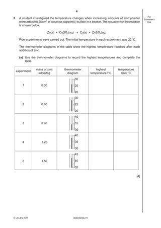 4
0620/62/M/J/11© UCLES 2011
For
Examiner’s
Use
2 A student investigated the temperature changes when increasing amounts of zinc powder
were added to 25cm3
of aqueous copper(II) sulfate in a beaker. The equation for the reaction
is shown below.
Zn(s) + CuSO4
(aq) → Cu(s) + ZnSO4
(aq)
Five experiments were carried out. The initial temperature in each experiment was 22°C.
The thermometer diagrams in the table show the highest temperature reached after each
addition of zinc.
(a) Use the thermometer diagrams to record the highest temperatures and complete the
table.
mass of zinc
added/g
0.30
0.60
0.90
1.20
1.50
1
2
3
4
5
thermometer
diagram
experiment
highest
temperature/°C
temperature
rise/°C
30
25
20
30
25
20
40
35
30
40
35
30
45
40
35
[4]
 