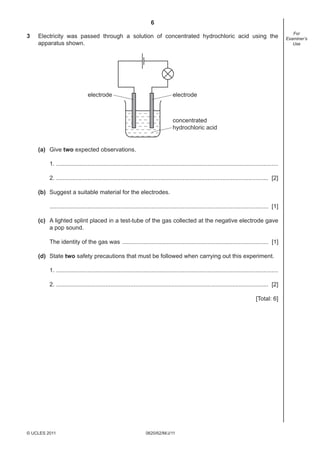 6
0620/62/M/J/11© UCLES 2011
For
Examiner’s
Use
3 Electricity was passed through a solution of concentrated hydrochloric acid using the
apparatus shown.
electrode electrode
concentrated
hydrochloric acid
(a) Give two expected observations.
1. .......................................................................................................................................
2. ................................................................................................................................. [2]
(b) Suggest a suitable material for the electrodes.
..................................................................................................................................... [1]
(c) A lighted splint placed in a test-tube of the gas collected at the negative electrode gave
a pop sound.
The identity of the gas was ......................................................................................... [1]
(d) State two safety precautions that must be followed when carrying out this experiment.
1. .......................................................................................................................................
2. ................................................................................................................................. [2]
[Total: 6]
 