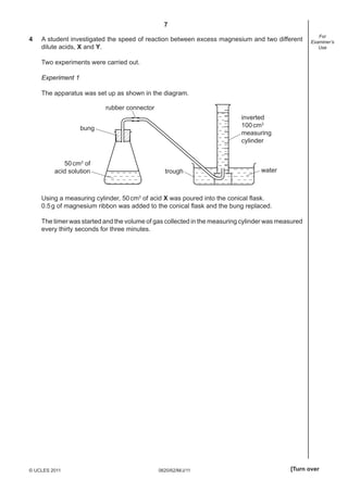 7
0620/62/M/J/11© UCLES 2011 [Turn over
For
Examiner’s
Use
4 A student investigated the speed of reaction between excess magnesium and two different
dilute acids, X and Y.
Two experiments were carried out.
Experiment 1
The apparatus was set up as shown in the diagram.
watertrough
50cm3
of
acid solution
bung
rubber connector
inverted
100cm3
measuring
cylinder
Using a measuring cylinder, 50cm3
of acid X was poured into the conical ﬂask.
0.5g of magnesium ribbon was added to the conical ﬂask and the bung replaced.
The timer was started and the volume of gas collected in the measuring cylinder was measured
every thirty seconds for three minutes.
 