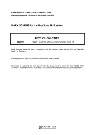 CAMBRIDGE INTERNATIONAL EXAMINATIONS
International General Certificate of Secondary Education
MARK SCHEME for the May/June 2013 series
0620 CHEMISTRY
0620/11 Paper 1 (Multiple Choice), maximum raw mark 40
Mark schemes should be read in conjunction with the question paper and the Principal Examiner
Report for Teachers.
Cambridge will not enter into discussions about these mark schemes.
Cambridge is publishing the mark schemes for the May/June 2013 series for most IGCSE, GCE
Advanced Level and Advanced Subsidiary Level components and some Ordinary Level components.
 