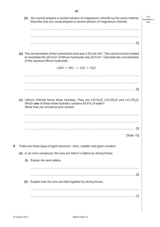 10
(ii) You cannot prepare a neutral solution of magnesium chloride by the same method.
Describe how you could prepare a neutral solution of magnesium chloride.
....................................................................................................................................
....................................................................................................................................
.............................................................................................................................. [3]
(b) The concentration of the hydrochloric acid was 2.20 mol / dm3. The volume of acid needed
to neutralise the 25.0 cm3 of lithium hydroxide was 20.0 cm3. Calculate the concentration
of the aqueous lithium hydroxide.
LiOH + HCl → LiCl + H2O
...........................................................................................................................................
...........................................................................................................................................
..................................................................................................................................... [2]
(c) Lithium chloride forms three hydrates. They are LiCl.H2O, LiCl.2H2O and LiCl.3H2O.
Which one of these three hydrates contains 45.9 % of water?
Show how you arrived at your answer.
...........................................................................................................................................
...........................................................................................................................................
..................................................................................................................................... [3]
[Total: 10]
8

There are three types of giant structure - ionic, metallic and giant covalent.
(a) In an ionic compound, the ions are held in a lattice by strong forces.
(i) Explain the term lattice.
....................................................................................................................................
.............................................................................................................................. [2]
(ii) Explain how the ions are held together by strong forces.
....................................................................................................................................
.............................................................................................................................. [1]

© UCLES 2013

0620/31/M/J/13

For
Examiner’s
Use

 
