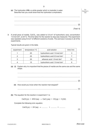3
For
Examiner’s
Use

(e) The hydroxide of M is a white powder which is insoluble in water.
Describe how you could show that this hydroxide is amphoteric.
...........................................................................................................................................
...........................................................................................................................................
..................................................................................................................................... [2]
[Total: 6]
3

A small piece of marble, CaCO3, was added to 5.0 cm3 of hydrochloric acid, concentration
1.0 mol / dm3, at 25 °C. The time taken for the reaction to stop was measured. The experiment
was repeated using 5.0 cm3 of different solutions of acids. The acid was in excess in all of the
experiments.
Typical results are given in the table.
experiment

temperature / °C

acid solution

1

25

hydrochloric acid 1.0 mol / dm3

3

2

25

hydrochloric acid 0.5 mol / dm3

7

3

25

ethanoic acid 1.0 mol / dm3

10

4

15

hydrochloric acid 1.0 mol / dm3

8

time / min

(a) (i) Explain why it is important that the pieces of marble are the same size and the same
shape.
....................................................................................................................................
....................................................................................................................................
.............................................................................................................................. [2]
(ii) How would you know when the reaction had stopped?
.............................................................................................................................. [1]
(b) The equation for the reaction in experiment 1 is:
CaCO3(s) + 2HCl (aq) → CaCl 2(aq) + CO2(g) + H2O(l)
Complete the following ionic equation.
CaCO3(s) + 2H+(aq) → ............ + ............ + ............

© UCLES 2013

0620/31/M/J/13

[1]

[Turn over

 