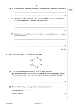 4
(c) (i) Explain why the reaction in experiment 1 is faster than the reaction in experiment 2.
....................................................................................................................................
.............................................................................................................................. [1]
(ii) The acids used for experiment 1 and experiment 3 have the same concentration.
Explain why experiment 3 is slower than experiment 1.
....................................................................................................................................
....................................................................................................................................
.............................................................................................................................. [2]
(iii) Explain in terms of collisions between reacting particles why experiment 4 is slower
than experiment 1.
....................................................................................................................................
....................................................................................................................................
.............................................................................................................................. [3]
[Total: 10]
4

The structural formula of cyclohexane is drawn below.
CH2
H 2C

CH2

H 2C

CH2
CH2

(a) The name gives information about the structure of the compound.
Hex because there are six carbon atoms and cyclo because they are joined in a ring.
What information about the structure of this compound is given by the ending ane?
...........................................................................................................................................
..................................................................................................................................... [2]
(b) What are the molecular and empirical formulae of cyclohexane?
molecular formula .............................
empirical formula ..............................

© UCLES 2013

[2]

0620/31/M/J/13

For
Examiner’s
Use

 