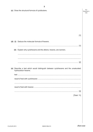 5
For
Examiner’s
Use

(c) Draw the structural formula of cyclobutane.

[1]
(d) (i) Deduce the molecular formula of hexene.
.............................................................................................................................. [1]
(ii) Explain why cyclohexane and the alkene, hexene, are isomers.
....................................................................................................................................
....................................................................................................................................
.............................................................................................................................. [2]
(e) Describe a test which would distinguish between cyclohexane and the unsaturated
hydrocarbon hexene.
test ....................................................................................................................................
result of test with cyclohexane ..........................................................................................
...........................................................................................................................................
result of test with hexene ..................................................................................................
..................................................................................................................................... [3]
[Total: 11]

© UCLES 2013

0620/31/M/J/13

[Turn over

 