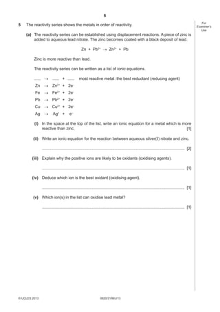 6
5

The reactivity series shows the metals in order of reactivity.
(a) The reactivity series can be established using displacement reactions. A piece of zinc is
added to aqueous lead nitrate. The zinc becomes coated with a black deposit of lead.
Zn + Pb2+ → Zn2+ + Pb
Zinc is more reactive than lead.
The reactivity series can be written as a list of ionic equations.
...... →

...... + ......

Zn

→

Zn2+ + 2e–

Fe

→

Fe2+ + 2e–

Pb

→ Pb2+ + 2e–

most reactive metal : the best reductant (reducing agent)

Cu → Cu2+ + 2e–
Ag

→

Ag+ +

e–

(i) In the space at the top of the list, write an ionic equation for a metal which is more
reactive than zinc.
[1]
(ii) Write an ionic equation for the reaction between aqueous silver(I) nitrate and zinc.
.............................................................................................................................. [2]
(iii) Explain why the positive ions are likely to be oxidants (oxidising agents).
.............................................................................................................................. [1]
(iv) Deduce which ion is the best oxidant (oxidising agent).
.............................................................................................................................. [1]
(v) Which ion(s) in the list can oxidise lead metal?
.............................................................................................................................. [1]

© UCLES 2013

0620/31/M/J/13

For
Examiner’s
Use

 