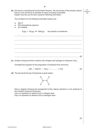 8
(b) Ammonia is manufactured by the Haber Process. The economics of this process require
that as much ammonia as possible is made as quickly as possible.
Explain how this can be done using the following information.
The conditions for the following reversible reaction are:
●
●
●

450 °C
200 atmospheres pressure
iron catalyst
N2(g) + 3H2(g)

2NH3(g)

the reaction is exothermic

...........................................................................................................................................
...........................................................................................................................................
...........................................................................................................................................
...........................................................................................................................................
...........................................................................................................................................
..................................................................................................................................... [5]
(c) Another compound which contains only nitrogen and hydrogen is hydrazine, N2H4.
Complete the equation for the preparation of hydrazine from ammonia.
.....NH3 + NaCl O → N2H4 + ............ + H2O

[2]

(d) The structural formula of hydrazine is given below.
H

H
N

H

N
H

Draw a diagram showing the arrangement of the valency electrons in one molecule of
the covalent compound hydrazine.
Use x to represent an electron from a nitrogen atom.
Use o to represent an electron from a hydrogen atom.

[3]

© UCLES 2013

0620/31/M/J/13

For
Examiner’s
Use

 