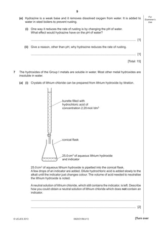 9
(e) Hydrazine is a weak base and it removes dissolved oxygen from water. It is added to
water in steel boilers to prevent rusting.

For
Examiner’s
Use

(i) One way it reduces the rate of rusting is by changing the pH of water.
What effect would hydrazine have on the pH of water?
.............................................................................................................................. [1]
(ii) Give a reason, other than pH, why hydrazine reduces the rate of rusting.
.............................................................................................................................. [1]
[Total: 15]
7

The hydroxides of the Group I metals are soluble in water. Most other metal hydroxides are
insoluble in water.
(a) (i) Crystals of lithium chloride can be prepared from lithium hydroxide by titration.

burette filled with
hydrochloric acid of
concentration 2.20 mol / dm3

conical flask

25.0 cm3 of aqueous lithium hydroxide
and indicator
25.0 cm3 of aqueous lithium hydroxide is pipetted into the conical ﬂask.
A few drops of an indicator are added. Dilute hydrochloric acid is added slowly to the
alkali until the indicator just changes colour. The volume of acid needed to neutralise
the lithium hydroxide is noted.
A neutral solution of lithium chloride, which still contains the indicator, is left. Describe
how you could obtain a neutral solution of lithium chloride which does not contain an
indicator.
....................................................................................................................................
.............................................................................................................................. [2]

© UCLES 2013

0620/31/M/J/13

[Turn over

 
