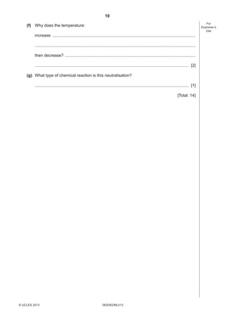 10
For
Examiner’s
Use

(f) Why does the temperature:
increase ............................................................................................................................
...........................................................................................................................................
then decrease? .................................................................................................................
..................................................................................................................................... [2]
(g) What type of chemical reaction is this neutralisation?
..................................................................................................................................... [1]
[Total: 14]

© UCLES 2013

0620/62/M/J/13

 