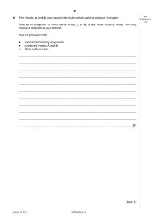 11
6

For
Examiner’s
Use

Two metals, A and B, each react with dilute sulfuric acid to produce hydrogen.
Plan an investigation to show which metal, A or B, is the more reactive metal. You may
include a diagram in your answer.
You are provided with:
●
●
●

standard laboratory equipment
powdered metals A and B
dilute sulfuric acid.

..................................................................................................................................................
..................................................................................................................................................
..................................................................................................................................................
..................................................................................................................................................
..................................................................................................................................................
..................................................................................................................................................
..................................................................................................................................................
..................................................................................................................................................
..................................................................................................................................................
..................................................................................................................................................
............................................................................................................................................ [6]

[Total: 6]

© UCLES 2013

0620/62/M/J/13

[Turn over

 