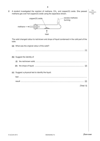 3
2

A student investigated the reaction of methane, CH4, and copper(II) oxide. She passed
methane gas over hot copper(II) oxide using the apparatus shown.

For
Examiner’s
Use

excess methane
burning

copper(II) oxide

methane

heat
The solid changed colour to red-brown and drops of liquid condensed in the cold part of the
tube.
(a) What was the original colour of the solid?
..................................................................................................................................... [1]
(b) Suggest the identity of
(i) the red-brown solid, ...................................................................................................
(ii) the drops of liquid. ............................................................................................... [2]
(c) Suggest a physical test to identify the liquid.
test ....................................................................................................................................
result ........................................................................................................................... [2]
[Total: 5]

© UCLES 2013

0620/62/M/J/13

[Turn over

 