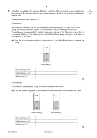 4
3

A student investigated the reaction between a solution of deep purple aqueous potassium
manganate(VII), and two different colourless solutions, B and C, of an acidic solution of a
sodium salt.
Two experiments were carried out.
Experiment 1
A burette was ﬁlled with the solution of potassium manganate(VII) to the 0.0 cm3 mark.
Using a measuring cylinder, 25 cm3 of solution B was poured into the conical ﬂask.
The potassium manganate(VII) solution was added slowly to the ﬂask and shaken to mix
thoroughly. Addition of the solution was continued until there was a permanent pink colour in
the contents of the ﬂask.
(a) Use the burette diagram to record the volume in the table of results and complete the
table.
25

26
27
final reading
ﬁnal reading / cm3
initial reading / cm3
difference / cm3
[2]
Experiment 2
Experiment 1 was repeated using solution C instead of solution B.
(b) Use the burette diagrams to record the volumes in the table and complete the table.

18

31

19

32

20

33

initial reading

final reading

ﬁnal reading / cm3
initial reading / cm3
difference / cm3
[2]
© UCLES 2013

0620/62/M/J/13

For
Examiner’s
Use

 