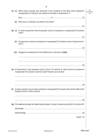 5
(c) (i) What colour change was observed in the contents of the ﬂask when potassium
manganate(VII) solution was added to the ﬂask in Experiment 1?

For
Examiner’s
Use

from ....................................................... to ........................................................ [1]
(ii) Why was an indicator not added to the ﬂask?
.............................................................................................................................. [1]
(d) (i) In which experiment was the greater volume of potassium manganate(VII) solution
used?
.............................................................................................................................. [1]
(ii) Compare the volumes of potassium manganate(VII) solution used in Experiments 1
and 2.
.............................................................................................................................. [1]
(iii) Suggest an explanation for the difference in volumes in (d)(ii).
....................................................................................................................................
....................................................................................................................................
.............................................................................................................................. [2]
(e) If Experiment 2 was repeated using 12.5 cm3 of solution C, what volume of potassium
manganate(VII) solution would be used? Explain your answer.
...........................................................................................................................................
...........................................................................................................................................
..................................................................................................................................... [3]
(f) A redox reaction occurs when potassium manganate(VII) reacts with solutions B and C.
Explain the term redox reaction.
...........................................................................................................................................
..................................................................................................................................... [2]
(g) Give one advantage and one disadvantage of using a measuring cylinder for solution C.
advantage .........................................................................................................................
disadvantage .............................................................................................................. [2]
[Total: 17]

© UCLES 2013

0620/62/M/J/13

[Turn over

 