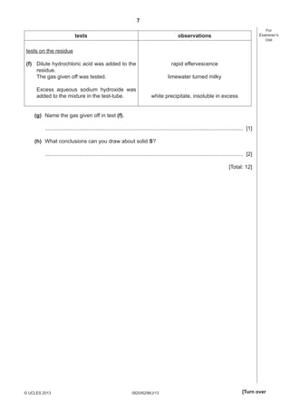 7
tests

(f) Dilute hydrochloric acid was added to the
residue.
The gas given off was tested.

For
Examiner’s
Use

observations

rapid effervescence

tests on the residue

Excess aqueous sodium hydroxide was
added to the mixture in the test-tube.

limewater turned milky
white precipitate, insoluble in excess

(g) Name the gas given off in test (f).
..................................................................................................................................... [1]
(h) What conclusions can you draw about solid S?
..................................................................................................................................... [2]
[Total: 12]

© UCLES 2013

0620/62/M/J/13

[Turn over

 