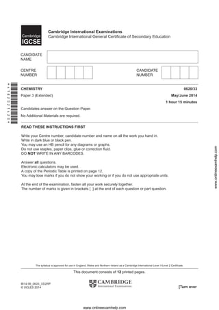 This document consists of 12 printed pages.
[Turn over
IB14 06_0620_33/2RP
© UCLES 2014
*4182021420*
READ THESE INSTRUCTIONS FIRST
Write your Centre number, candidate number and name on all the work you hand in.
Write in dark blue or black pen.
You may use an HB pencil for any diagrams or graphs.
Do not use staples, paper clips, glue or correction ﬂuid.
DO NOT WRITE IN ANY BARCODES.
Answer all questions.
Electronic calculators may be used.
A copy of the Periodic Table is printed on page 12.
You may lose marks if you do not show your working or if you do not use appropriate units.
At the end of the examination, fasten all your work securely together.
The number of marks is given in brackets [ ] at the end of each question or part question.
CHEMISTRY 0620/33
Paper 3 (Extended) May/June 2014
1 hour 15 minutes
Candidates answer on the Question Paper.
No Additional Materials are required.
Cambridge International Examinations
Cambridge International General Certiﬁcate of Secondary Education
The syllabus is approved for use in England, Wales and Northern Ireland as a Cambridge International Level 1/Level 2 Certiﬁcate.
www.onlineexamhelp.com
www.onlineexamhelp.com
 