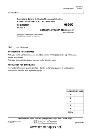 This question paper consists of 10 printed pages and 2 blank pages.
SP (SLC/SLC) S12144/3
© CIE 2002 [Turn over
International General Certificate of Secondary Education
CAMBRIDGE INTERNATIONAL EXAMINATIONS
CHEMISTRY 0620/3
PAPER 3
OCTOBER/NOVEMBER SESSION 2002
1 hour 15 minutes
Candidates answer on the question paper.
No additional materials are required.
TIME 1 hour 15 minutes
INSTRUCTIONS TO CANDIDATES
Write your name, Centre number and candidate number in the spaces at the top of this page.
Answer all questions.
Write your answers in the spaces provided on the question paper.
INFORMATION FOR CANDIDATES
The number of marks is given in brackets [ ] at the end of each question or part question.
A copy of the Periodic Table is printed on page 12.
Candidate
Centre Number Number
Candidate Name
FOR EXAMINER’S USE
1
2
3
4
5
TOTAL
www.xtremepapers.net
 