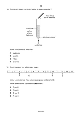 10
0620/01 O/N/03
20 The diagram shows the result of testing an aqueous solution Z.
Which ion is present in solution Z?
A carbonate
B chloride
C nitrate
D sulphate
21 The pH values of four solutions are shown.
Mixing combinations of these solutions can give a solution of pH 6.
Which combination of solutions could not do this?
A P and R
B P and S
C Q and R
D R and S
1 2 3 4 5 6 7 8 9 10 11 12 13 14
P Q R S
gentle heat
solution Z
+
aqueus
sodium
hydroxide
damp litmus
paper goes blue
aluminium powder
 