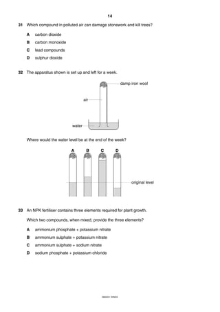 14
0620/01 O/N/03
31 Which compound in polluted air can damage stonework and kill trees?
A carbon dioxide
B carbon monoxide
C lead compounds
D sulphur dioxide
32 The apparatus shown is set up and left for a week.
Where would the water level be at the end of the week?
33 An NPK fertiliser contains three elements required for plant growth.
Which two compounds, when mixed, provide the three elements?
A ammonium phosphate + potassium nitrate
B ammonium sulphate + potassium nitrate
C ammonium sulphate + sodium nitrate
D sodium phosphate + potassium chloride
original level
A B C D
water
air
damp iron wool
 