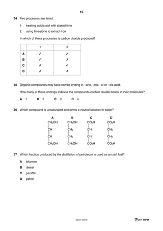 15
0620/01 O/N/03 [Turn over
34 Two processes are listed.
1 treating acidic soil with slaked lime
2 using limestone to extract iron
In which of these processes is carbon dioxide produced?
35 Organic compounds may have names ending in –ane, -ene, -ol or –oic acid.
How many of these endings indicate the compounds contain double bonds in their molecules?
A 1 B 2 C 3 D 4
36 Which compound is unsaturated and forms a neutral solution in water?
37 Which fraction produced by the distillation of petroleum is used as aircraft fuel?
A bitumen
B diesel
C paraffin
D petrol
CH2OH
CH
CH
CH2OH
CH2OH
CH2
CH2
CH2OH
CO2H
CH
CH
CO2H
CO2H
CH2
CH2
CO2H
A B C D
A
B
C
D
1 2
✓
✓
✗
✗
✓
✗
✓
✗
 