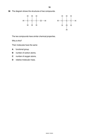 16
0620/01 O/N/03
38 The diagram shows the structures of two compounds.
The two compounds have similar chemical properties.
Why is this?
Their molecules have the same
A functional group.
B number of carbon atoms.
C number of oxygen atoms.
D relative molecular mass.
H C OC C
H H H
H H H
H H C C C
H H H
H O H
H
H
 