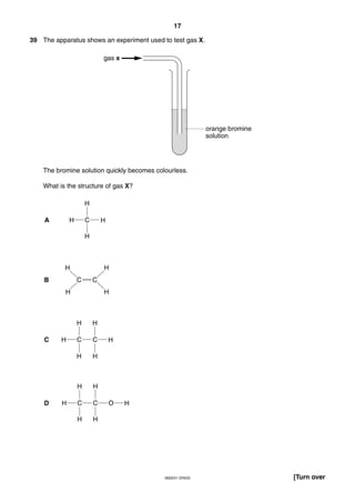 17
0620/01 O/N/03 [Turn over
39 The apparatus shows an experiment used to test gas X.
The bromine solution quickly becomes colourless.
What is the structure of gas X?
H C H
H
H
H C C H
H H
H H
H C C O
H H
H H
H
H
C C
H
H H
A
B
C
D
orange bromine
solution
gas x
 