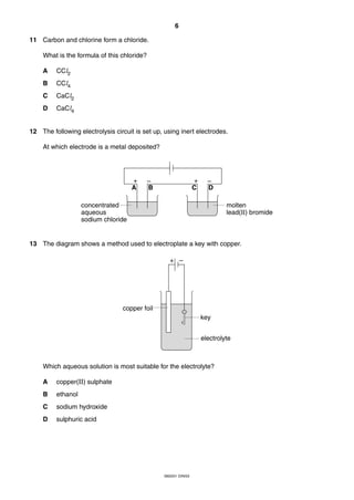 6
0620/01 O/N/03
11 Carbon and chlorine form a chloride.
What is the formula of this chloride?
A CCl2
B CCl4
C CaCl2
D CaCl4
12 The following electrolysis circuit is set up, using inert electrodes.
At which electrode is a metal deposited?
13 The diagram shows a method used to electroplate a key with copper.
Which aqueous solution is most suitable for the electrolyte?
A copper(II) sulphate
B ethanol
C sodium hydroxide
D sulphuric acid
+ –
copper foil
key
electrolyte
A B C D
+ –+ –
concentrated
aqueous
sodium chloride
molten
lead(II) bromide
 