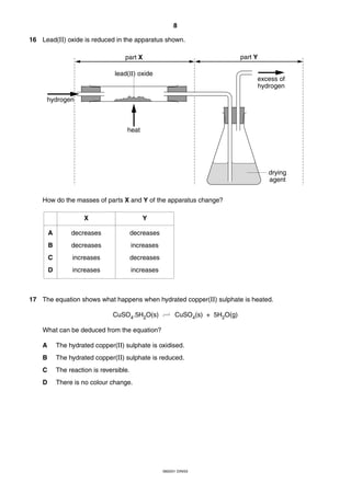 8
0620/01 O/N/03
16 Lead(II) oxide is reduced in the apparatus shown.
How do the masses of parts X and Y of the apparatus change?
17 The equation shows what happens when hydrated copper(II) sulphate is heated.
CuSO4.5H2O(s) CuSO4(s) + 5H2O(g)
What can be deduced from the equation?
A The hydrated copper(II) sulphate is oxidised.
B The hydrated copper(II) sulphate is reduced.
C The reaction is reversible.
D There is no colour change.
hydrogen
heat
excess of
hydrogen
part Ypart X
drying
agent
lead(II) oxide
A
B
C
D
X Y
decreases
decreases
increases
increases
decreases
increases
decreases
increases
 