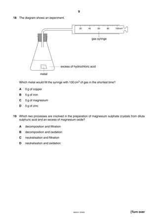 9
0620/01 O/N/03 [Turn over
18 The diagram shows an experiment.
Which metal would fill the syringe with 100 cm3 of gas in the shortest time?
A 5 g of copper
B 5 g of iron
C 5 g of magnesium
D 5 g of zinc
19 Which two processes are involved in the preparation of magnesium sulphate crystals from dilute
sulphuric acid and an excess of magnesium oxide?
A decomposition and filtration
B decomposition and oxidation
C neutralisation and filtration
D neutralisation and oxidation
excess of hydrochloric acid
20 40 60 80 100cm3
gas syringe
metal
 