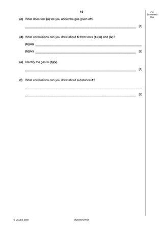 10
© UCLES 2005 0620/06/O/N/05
For
Examiner's
Use
(c) What does test (a) tell you about the gas given off?
[1]
(d) What conclusions can you draw about X from tests (b)(iii) and (iv)?
(b)(iii)
(b)(iv) [2]
(e) Identify the gas in (b)(v).
[1]
(f) What conclusions can you draw about substance X?
[2]
 