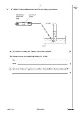 11
© UCLES 2005 0620/06/O/N/05 [Turn over
For
Examiner's
Use
6 The diagram shows how ethene can be made by cracking liquid alkanes.
water
liquid alkane
on mineral
fibre
aluminium
oxide
ethene
(a) Indicate with arrows on the diagram where heat is applied. [2]
(b) Give a chemical test to show the presence of ethene.
test
result [2]
(c) Why must the delivery tube be removed from the water before the heat is turned off?
[2]
 