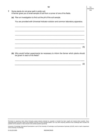 12
Permission to reproduce items where third-party owned material protected by copyright is included has been sought and cleared where possible. Every
reasonable effort has been made by the publisher (UCLES) to trace copyright holders, but if any items requiring clearance have unwittingly been included, the
publisher will be pleased to make amends at the earliest possible opportunity.
University of Cambridge International Examinations is part of the University of Cambridge Local Examinations Syndicate (UCLES), which is itself a department
of the University of Cambridge.
© UCLES 2005 0620/06/O/N/05
For
Examiner's
Use
7 Some plants do not grow well in acidic soil.
A farmer gives you a small sample of soil from a corner of one of his fields.
(a) Plan an investigation to find out the pH of the soil sample.
You are provided with Universal Indicator solution and common laboratory apparatus.
[5]
(b) Why would further experiments be necessary to inform the farmer which plants should
be grown in each of his fields?
[2]
 
