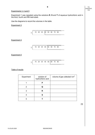 6
© UCLES 2005 0620/06/O/N/05
For
Examiner's
Use
Experiments 3, 4 and 5
Experiment 1 was repeated using the solutions R, S and T of aqueous hydrochloric acid in
the third, fourth and fifth test-tubes.
Use the diagrams to record the volumes in the table.
Experiment 3
7010 20 30 40 50 60 80
Experiment 4
7010 20 30 40 50 60 80
Experiment 5
7010 20 30 40 50 60 80
Table of results
Experiment solution of
hydrochloric acid
volume of gas collected/cm3
1 P
2 Q
3 R
4 S
5 T
[3]
 