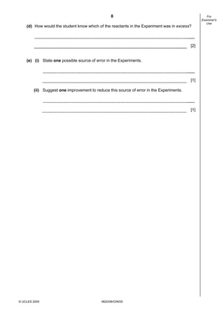 8
© UCLES 2005 0620/06/O/N/05
For
Examiner's
Use
(d) How would the student know which of the reactants in the Experiment was in excess?
[2]
(e) (i) State one possible source of error in the Experiments.
[1]
(ii) Suggest one improvement to reduce this source of error in the Experiments.
[1]
 