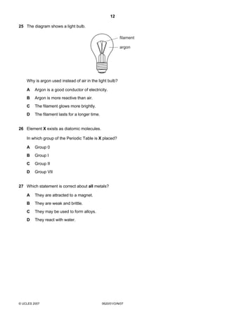 12
25 The diagram shows a light bulb.
filament
argon

Why is argon used instead of air in the light bulb?
A

Argon is a good conductor of electricity.

B

Argon is more reactive than air.

C

The filament glows more brightly.

D

The filament lasts for a longer time.

26 Element X exists as diatomic molecules.
In which group of the Periodic Table is X placed?
A

Group 0

B

Group I

C

Group II

D

Group VII

27 Which statement is correct about all metals?
A

They are attracted to a magnet.

B

They are weak and brittle.

C

They may be used to form alloys.

D

They react with water.

© UCLES 2007

0620/01/O/N/07

 